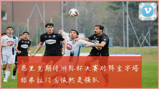 恩里克期待洲际杯决赛对阵金字塔称弗拉门戈依然是强队