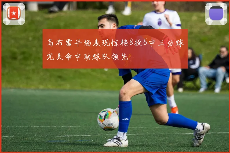 乌布雷半场表现惊艳8投6中三分球完美命中助球队领先