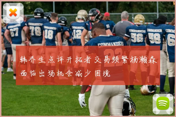 韩乔生点评开拓者交易频繁杨瀚森面临出场机会减少困境