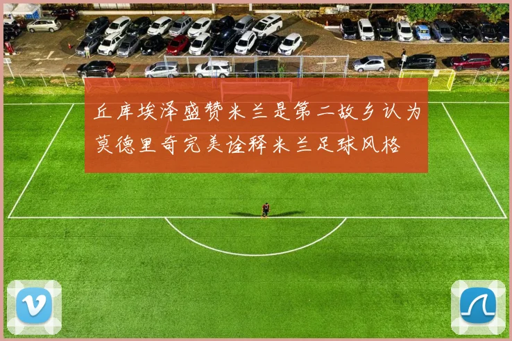 丘库埃泽盛赞米兰是第二故乡认为莫德里奇完美诠释米兰足球风格