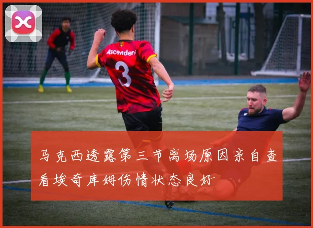 马克西透露第三节离场原因亲自查看埃奇库姆伤情状态良好