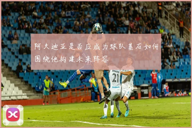 阿夫迪亚是否应成为球队基石如何围绕他构建未来阵容