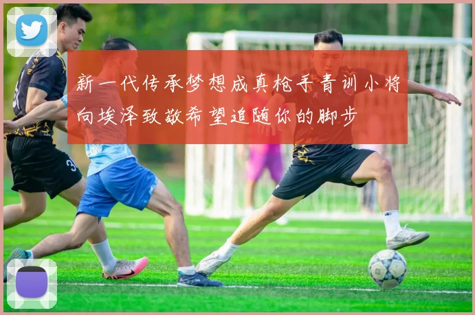 新一代传承梦想成真枪手青训小将向埃泽致敬希望追随你的脚步